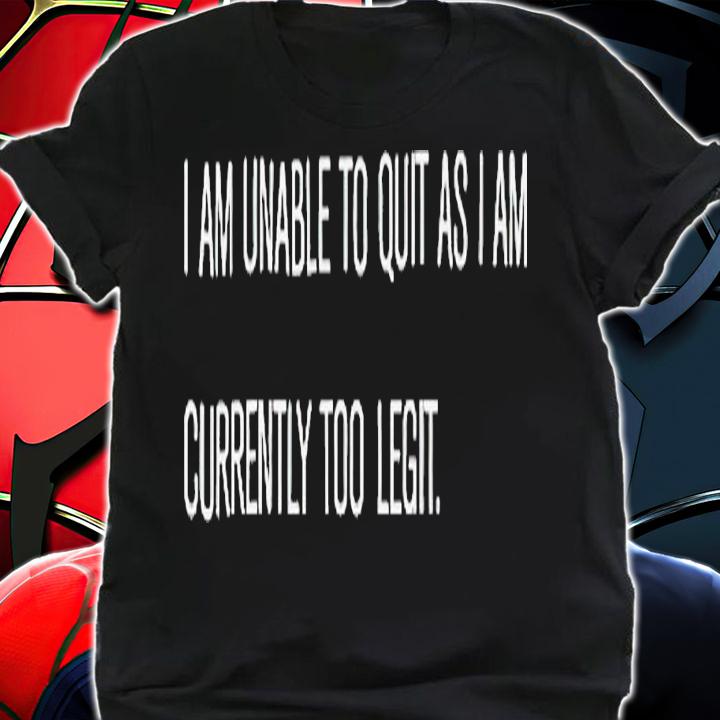 I am unable to quit as i am currently too legit shirt t-shirt shirt